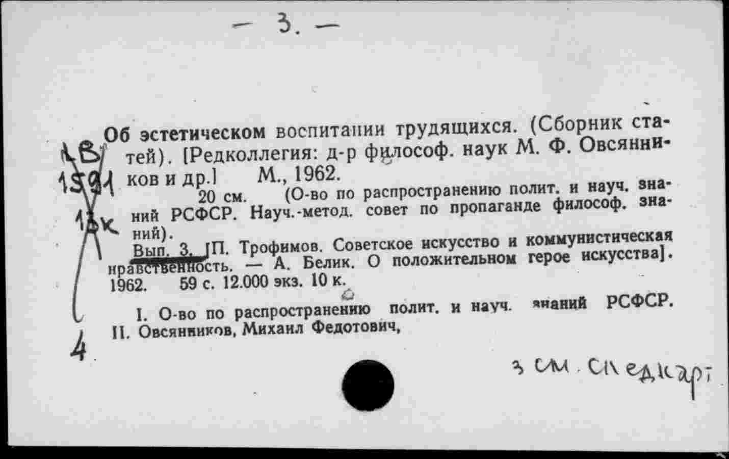 ﻿3. -
Об эстетическом воспитании трудящихся. (Сборник ста-/ тей). [Редколлегия: д-р философ. наук М. Ф. Овсянни-и ков и др.1 М., 1962.
20 см. (О-во по распространению полит, и науч, зна-Кний РСФСР. Науч.-метод, совет по пропаганде философ, знаний).
Вьи^З^/П. Трофимов. Советское искусство и коммунистическая нравЖЯгность. — А. Белик. О положительном герое искусства]. 1962.	59 с. 12.000 экз. 10 к.
С
I. О-во по распространению полит, и науч, ’«аний РСФСР. И. Овсянников, Михаил Федотович,
а, ОМ С1\